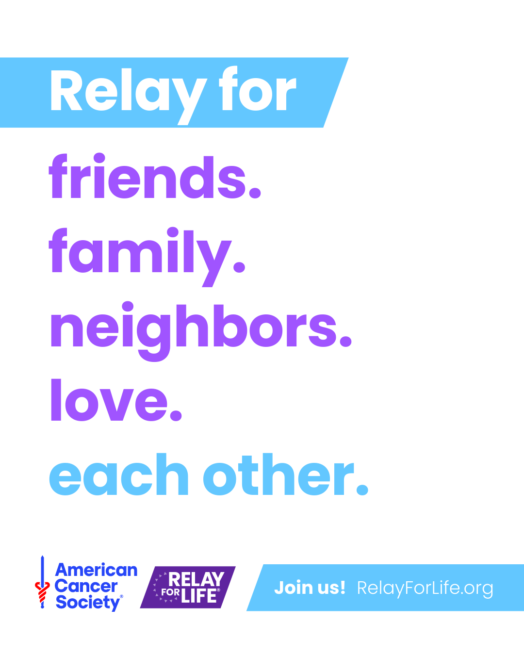 Relay For Life is a relay for all those united in the fight
against cancer. Share the love by signing up at
RelayForLife.org/EVENTNAME.

#RelayForLifeEVENTNAME